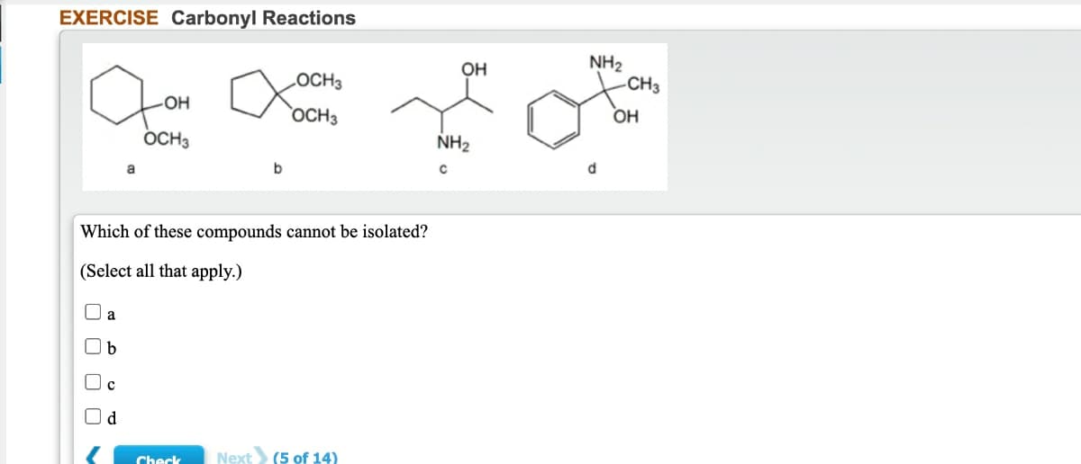 EXERCISE Carbonyl Reactions
NH2
-CH3
OH
LOCH3
HO-
`OCH3
OH
OCH3
NH2
b
d
Which of these compounds cannot be isolated?
(Select all that apply.)
a
Oc
Od
Check
Next (5 of 14)

