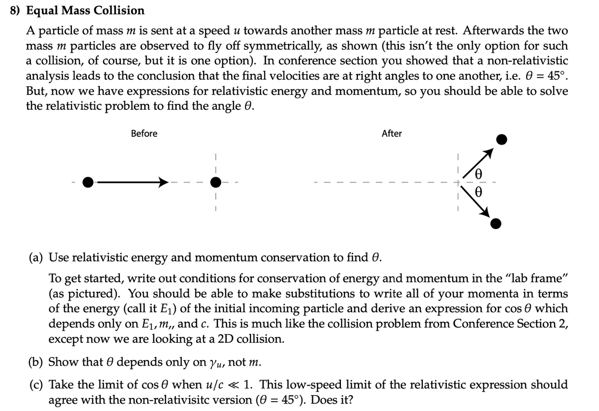 8) Equal Mass Collision
A particle of mass m is sent at a speed u towards another mass m particle at rest. Afterwards the two
mass m particles are observed to fly off symmetrically, as shown (this isn't the only option for such
a collision, of course, but it is one option). In conference section you showed that a non-relativistic
analysis leads to the conclusion that the final velocities are at right angles to one another, i.e. 0 = 45°.
But, now we have expressions for relativistic energy and momentum, so you should be able to solve
the relativistic problem to find the angle 0.
Before
After
(a) Use relativistic energy and momentum conservation to find 0.
To get started, write out conditions for conservation of energy and momentum in the "lab frame"
(as pictured). You should be able to make substitutions to write all of your momenta in terms
of the energy (call it E1) of the initial incoming particle and derive an expression for cos 0 which
depends only on E1, m,, and c. This is much like the collision problem from Conference Section 2,
except now we are looking at a 2D collision.
(b) Show that 0 depends only on yu, not m.
(c) Take the limit of cos 0 when u/c « 1. This low-speed limit of the relativistic expression should
agree with the non-relativisitc version (0 = 45°). Does it?
