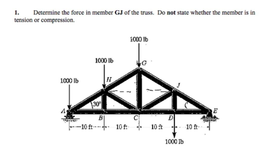 1. Determine the force in member GJ of the truss. Do not state whether the member is in
tension or compression.
1000 lb
1000 lb
30°
BI
10 ft 10 ft
1000 lb
C
10 ft
D
1000 lb
10 ft-
E
359