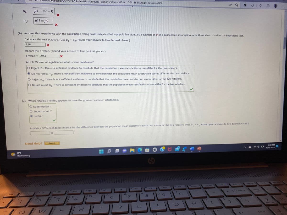 K
esc
Ho:
Ha
μl μ2=0
-
μl! = µ2
www.webassign.net/web/Student/Assignment-Responses/submit?dep=30411641&tags=autosave#Q2
-
65°F
Mostly sunny
(b) Assume that experience with the satisfaction rating scale indicates that a population standard deviation of 14 is a reasonable assumption for both retailers. Conduct the hypothesis test.
Calculate the test statistic. (Use H₁ - H₂. Round your answer to two decimal places.)
1.16
X
Report the p-value. (Round your answer to four decimal places.)
p-value
.2460
X
At a 0.05 level of significance what is your conclusion?
O Reject Ho. There is sufficient evidence to conclude that the population mean satisfaction scores differ for the two retailers.
Do not reject Ho. There is not sufficient evidence to conclude that the population mean satisfaction scores differ for the two retailers.
There is not sufficient evidence to conclude that the population mean satisfaction scores differ for the two retailers.
O Reject Ho
O Do not reject Ho. There is sufficient evidence to conclude that the population mean satisfaction scores differ for the two retailers.
neither
X
X
(c) Which retailer, if either, appears to have the greater customer satisfaction?
O Supermarket 1
O Supermarket 2
Need Help?
Provide a 95% confidence interval for the difference between the population mean customer satisfaction scores for the two retailers. (Use X₁ X₂. Round your answers to two decimal places.)
to
Read It
*
3
QWE
$
4
R
%
5
T
6
4+
&
16
7
IAA
*
to
hp
DIL
J
f10
DDI
F11
A
12 Insert
prt sc
delete
backspace
home
店面
lock
end
6:18 PM
10/9/2022
7
enter
IN
O
DO US
home
⠀
004