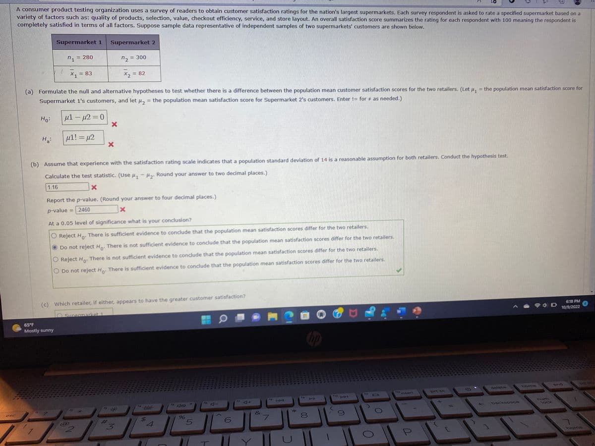 esc
A consumer product testing organization uses a survey of readers to obtain customer satisfaction ratings for the nation's largest supermarkets. Each survey respondent is asked to rate a specified supermarket based on a
variety of factors such as: quality of products, selection, value, checkout efficiency, service, and store layout. An overall satisfaction score summarizes the rating for each respondent with 100 meaning the respondent is
completely satisfied in terms of all factors. Suppose sample data representative of independent samples of two supermarkets' customers are shown below.
Ho:
Ha
! 1
Supermarket 1
n1
(a) Formulate the null and alternative hypotheses to test whether there is a difference between the population mean customer satisfaction scores for the two retailers. (Let μ₁
Supermarket 1's customers, and let μ₂ = the population mean satisfaction score for Supermarket 2's customers. Enter != for # as needed.)
= 280
X1 = 83
65°F
Mostly sunny
μ1 – μ2 = 0
μ1! = μ2
Supermarket 2
X
(b) Assume that experience with the satisfaction rating scale indicates that a population standard deviation of 14 is a reasonable assumption for both retailers. Conduct the hypothesis test.
Calculate the test statistic. (Use #₁ - ₂. Round your answer to two decimal places.)
1.16
X
Report the p-value. (Round your answer to four decimal places.)
p-value=2460
X
Supermarket 1
2
At a 0.05 level of significance what is your conclusion?
Reject Ho. There is sufficient evidence to conclude that the population mean satisfaction scores differ for the two retailers.
Do not reject Ho. There is not sufficient evidence to conclude that the population mean satisfaction scores differ for the two retailers.
O Reject Ho. There is not sufficient evidence to conclude that the population mean satisfaction scores differ for the two retailers.
O Do not reject Ho. There is sufficient evidence to conclude that the population mean satisfaction scores differ for the two retailers.
72 = 300
x2 =
= 82
(c) Which retailer, if either, appears to have the greater customer satisfaction?
*
3
15 40
%
5
T
6
4+
&
7
IAA
*
8
hp
f10
DDI
f11
101
W
112
Insert
U
= the population mean satisfaction score for
prt sc
delete
backspace
home
D
lock
BE
6:18 PM
10/9/2022
end
DE UD
home