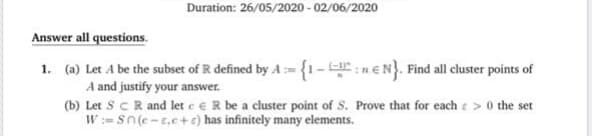 (a) Let A be the subset of R defined by A {1- :nEN}. Find all cluster points of
A and justify your answer.
(b) Let ScR and let e e R be a cluster point of S. Prove that for each e > 0 the set
W:= Sn(e-t.e+c) has infinitely many elements.
