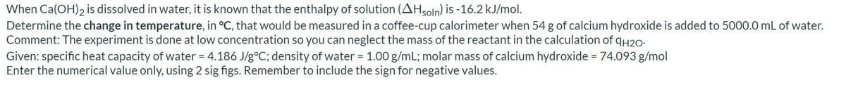 When Ca(OH)2 is dissolved in water, it is known that the enthalpy of solution (AHsoln) is -16.2 kJ/mol.
Determine the change in temperature, in °C, that would be measured in a coffee-cup calorimeter when 54 g of calcium hydroxide is added to 5000.0 mL of water.
Comment: The experiment is done at low concentration so you can neglect the mass of the reactant in the calculation of qH2o-
Given: specific heat capacity of water = 4.186 J/g°C; density of water = 1.00 g/mL; molar mass of calcium hydroxide =74.093 g/mol
Enter the numerical value only, using 2 sig figs. Remember to include the sign for negative values.

