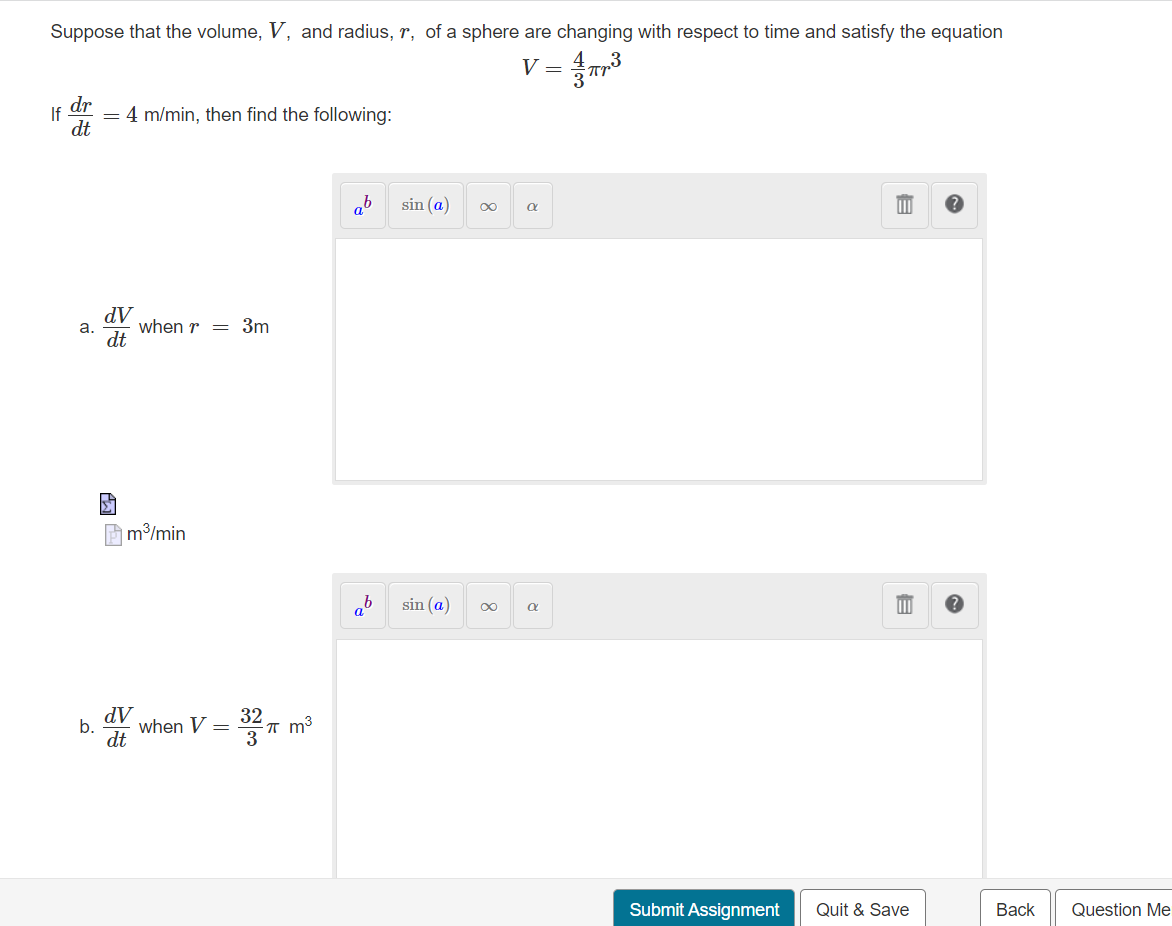 Suppose that the volume, V, and radius, r, of a sphere are changing with respect to time and satisfy the equation
V =
dr
dt
If
= 4 m/min, then find the following:
ab
sin (a)
dV
when r = 3m
a.
dt
A m³/min
sin (a)
AP
when V =
dt
b.
Submit Assignment
Quit & Save
Вack
Question Me
