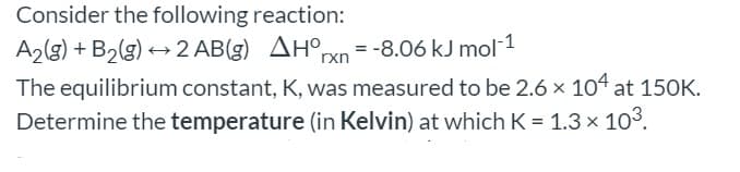 Consider the following reaction:
AH°rxn
A2(g) + B2(g) → 2 AB(g) AHºxn = -8.06 kJ mol 1
The equilibrium constant, K, was measured to be 2.6 x 104 at 150K.
Determine the temperature (in Kelvin) at which K = 1.3 x 103.
