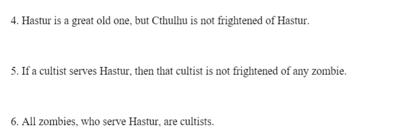 4. Hastur is a great old one, but Cthulhu is not frightened of Hastur.
5. If a cultist serves Hastur, then that cultist is not frightened of any zombie.
6. All zombies, who serve Hastur, are cultists.
