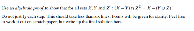 Use an algebraic proof to show that for all sets X,Y and Z : (X - Y)n ZC = x – (Y u Z)
Do not justify each step. This should take less than six lines. Points will be given for clarity. Feel free
to work it out on scratch paper, but write up the final solution here.
