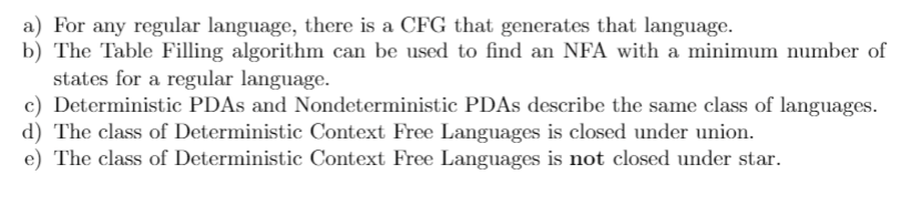 a) For any regular language, there is a CFG that generates that language.
b) The Table Filling algorithm can be used to find an NFA with a minimum number of
states for a regular language.
c) Deterministic PDAS and Nondeterministic PDAS describe the same class of languages.
d) The class of Deterministic Context Free Languages is closed under union.
e) The class of Deterministic Context Free Languages is not closed under star.
