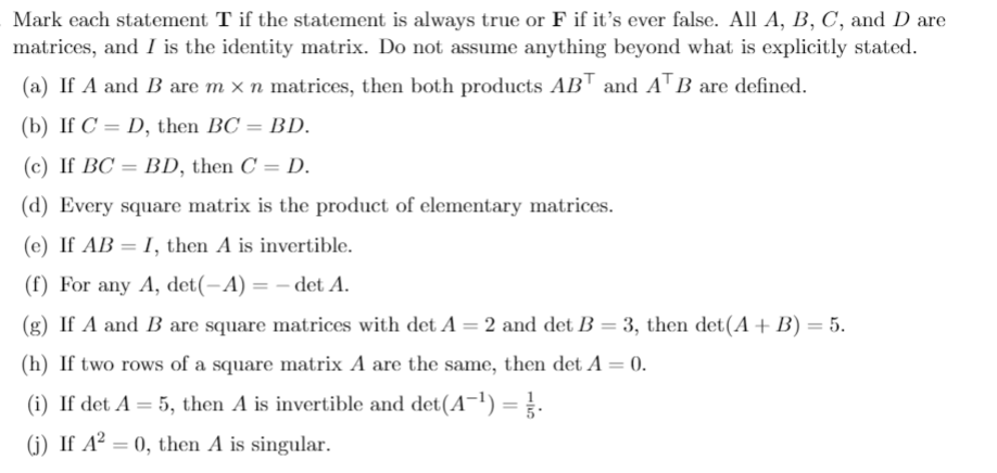 Mark each statement T if the statement is always true or F if it's ever false. All A, B, C, and D are
matrices, and I is the identity matrix. Do not assume anything beyond what is explicitly stated.
(a) If A and B are m × n matrices, then both products AB™ and A™B are defined.
(b) If C = D, then BC = BD.
%3D
(c) If BC = BD, then C = D.
(d) Every square matrix is the product of elementary matrices.
(e) If AB = I, then A is invertible.
(f) For any A, det(-A) = – det A.
(g) If A and B are square matrices with det A = 2 and det B = 3, then det(A + B) = 5.
(h) If two rows of a square matrix A are the same, then det A = 0.
(i) If det A = 5, then A is invertible and det(A¯') =.
(j) If A² = 0, then A is singular.
