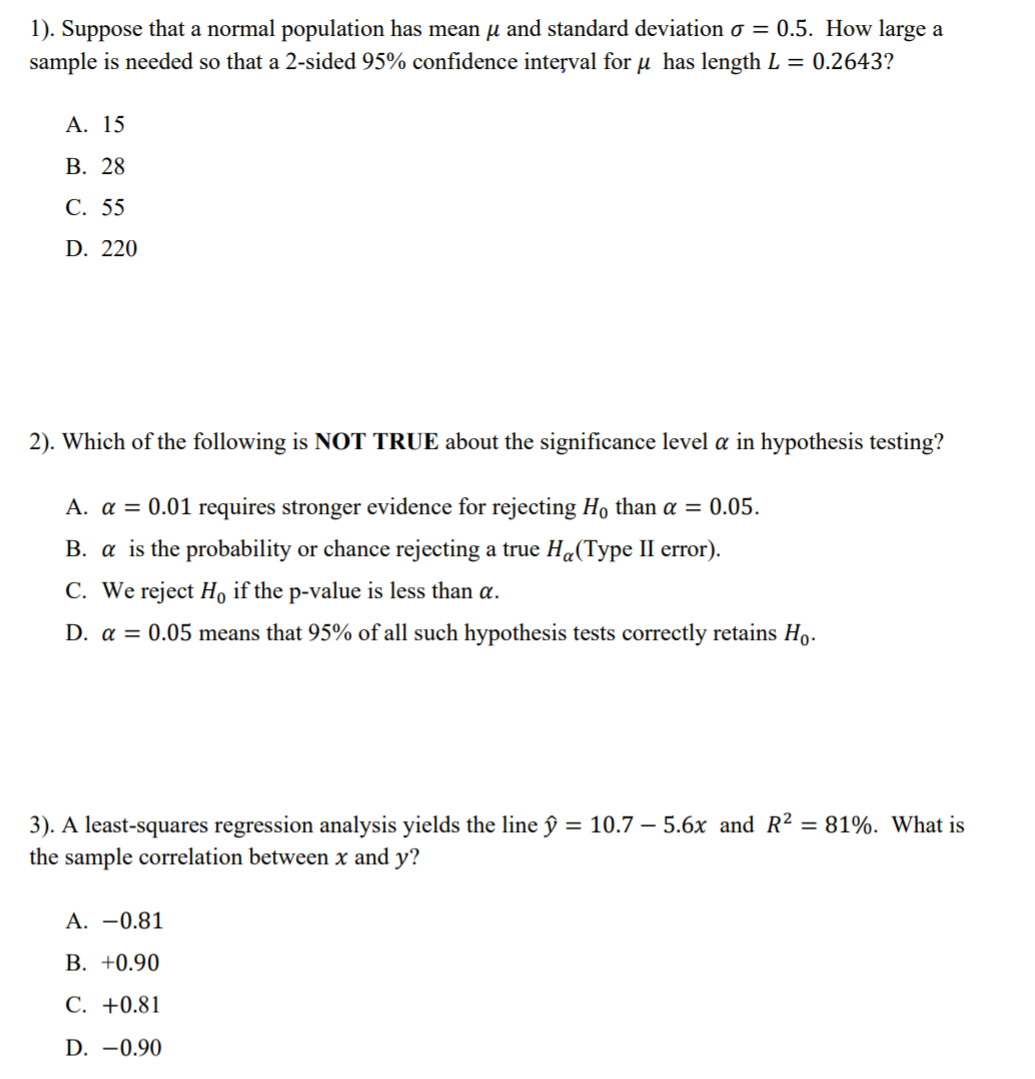 1). Suppose that a normal population has mean µ and standard deviation o = 0.5. How large a
sample is needed so that a 2-sided 95% confidence interval for µ has length L = 0.2643?
А. 15
В. 28
С. 55
D. 220
2). Which of the following is NOT TRUE about the significance level a in hypothesis testing?
A. a = 0.01 requires stronger evidence for rejecting Họ than a = 0.05.
B. a is the probability or chance rejecting a true Ha(Type II error).
C. We reject Ho if the p-value is less than a.
D. a = 0.05 means that 95% of all such hypothesis tests correctly retains Ho.
3). A least-squares regression analysis yields the line ŷ = 10.7 – 5.6x and R² = 81%. What is
the sample correlation between x and y?
A. -0.81
В. +0.90
С. +0.81
D. -0.90
