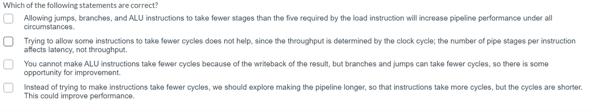 Which of the following statements are correct?
Allowing jumps, branches, and ALU instructions to take fewer stages than the five required by the load instruction will increase pipeline performance under all
circumstances.
Trying to allow some instructions to take fewer cycles does not help, since the throughput is determined by the clock cycle; the number of pipe stages per instruction
affects latency, not throughput.
You cannot make ALU instructions take fewer cycles because of the writeback of the result, but branches and jumps can take fewer cycles, so there is some
opportunity for improvement.
Instead of trying to make instructions take fewer cycles, we should explore making the pipeline longer, so that instructions take more cycles, but the cycles are shorter.
This could improve performance.
