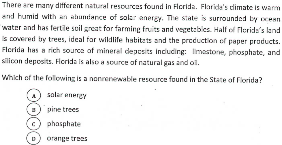 There are many different natural resources found in Florida. Florida's climate is warm
and humid with an abundance of solar energy. The state is surrounded by ocean
water and has fertile soil great for farming fruits and vegetables. Half of Florida's land
is covered by trees, ideal for wildlife habitats and the production of paper products.
Florida has a rich source of mineral deposits including: limestone, phosphate, and
silicon deposits. Florida is also a source of natural gas and oil.
Which of the following is a nonrenewable resource found in the State of Florida?
A
solar energy
B
pine trees
phosphate
orange trees
