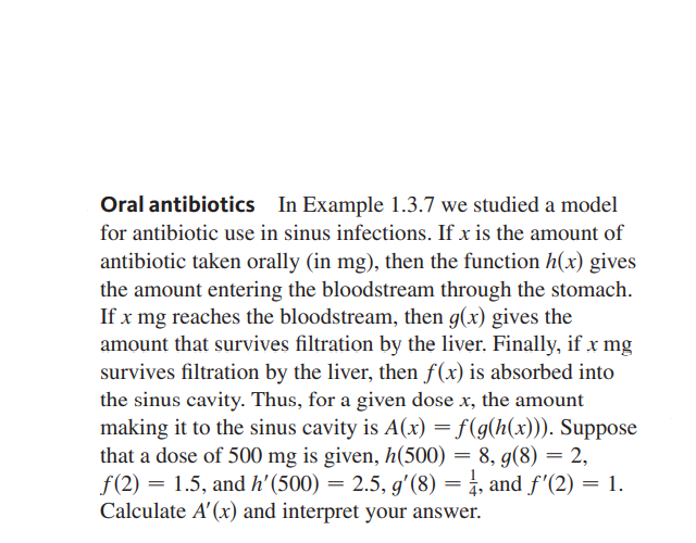 Oral antibiotics In Example 1.3.7 we studied a model
for antibiotic use in sinus infections. If x is the amount of
antibiotic taken orally (in mg), then the function h(x) gives
the amount entering the bloodstream through the stomach.
If x mg reaches the bloodstream, then g(x) gives the
amount that survives filtration by the liver. Finally, if x mg
survives filtration by the liver, then f(x) is absorbed into
the sinus cavity. Thus, for a given dose x, the amount
making it to the sinus cavity is A(x) = f(g(h(x))). Suppose
that a dose of 500 mg is given, h(500) = 8, g(8) = 2,
f(2) = 1.5, and h'(500) = 2.5, g'(8)
Calculate A' (x) and interpret your answer.
= 4, and f'(2) = 1.
