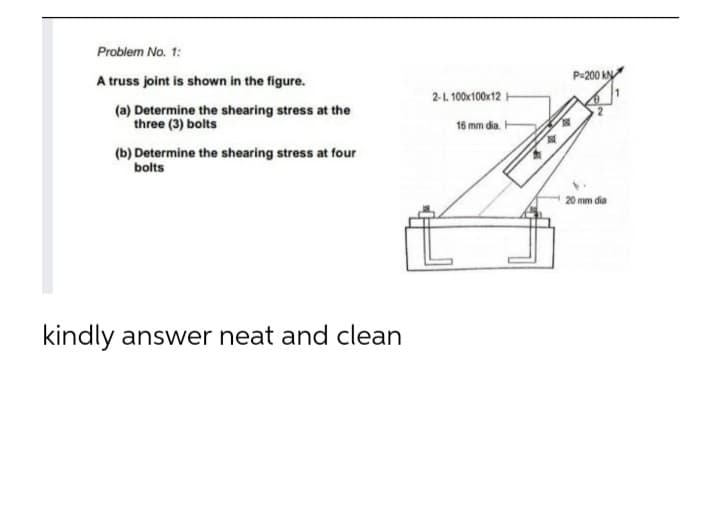 Problem No. 1:
P-200 kN
A truss joint is shown in the figure.
2-1. 100x100x12
(a) Determine the shearing stress at the
three (3) bolts
16 mm dia.
(b) Determine the shearing stress at four
bolts
20 mm dia
kindly answer neat and clean
