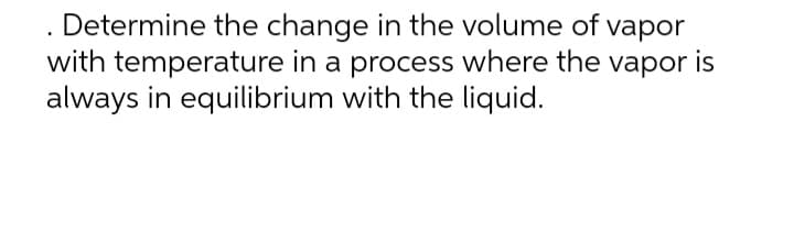 Determine the change in the volume of vapor
with temperature in a process where the vapor is
always in equilibrium with the liquid.
