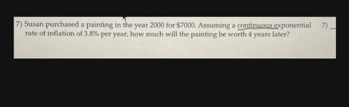 7) Susan purchased a painting in the year 2000 for $7000. Assuming a continuous exponential 7)
rate of inflation of 3.8% per year, how much will the painting be worth 4 years later?
