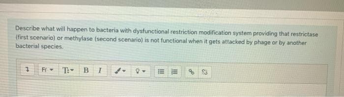 Describe what will happen to bacteria with dysfunctional restriction modification system providing that restrictase
(first scenario) or methylase (second scenario) is not functional when it gets attacked by phage or by another
bacterial species.
T: BI
