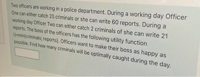 Two officers are working in a police department. During a working day Officer
One can either catch 20 criminals or she can write 60 reports. During a
working day Officer Two can either catch 2 criminals of she can write 21
reports. The boss of the officers has the following utility function
U=min(criminals; reports}. Officers want to make their boss as happy as
possible. Find how many criminals will be optimally caught during the day.
