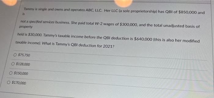 Tammy is single and owns and operates ABC, LLC. Her LLC (a sole proprietorship) has QBI of $850,000 and
is
not a specified services business. She paid total W-2 wages of $300,000, and the total unadjusted basis of
property
held is $30,000. Tammy's taxable income before the QBI deduction is $640,000 (this is also her modified
taxable income). What is Tammy's QBI deduction for 2021?
$75.750
O $128,000
O $150,000
$170,000
