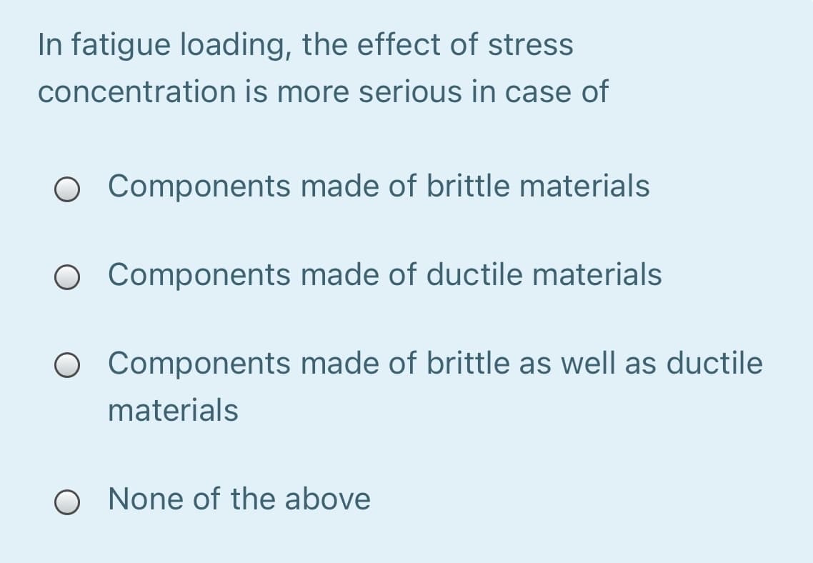 In fatigue loading, the effect of stress
concentration is more serious in case of
O Components made of brittle materials
O Components made of ductile materials
O Components made of brittle as well as ductile
materials
O None of the above
