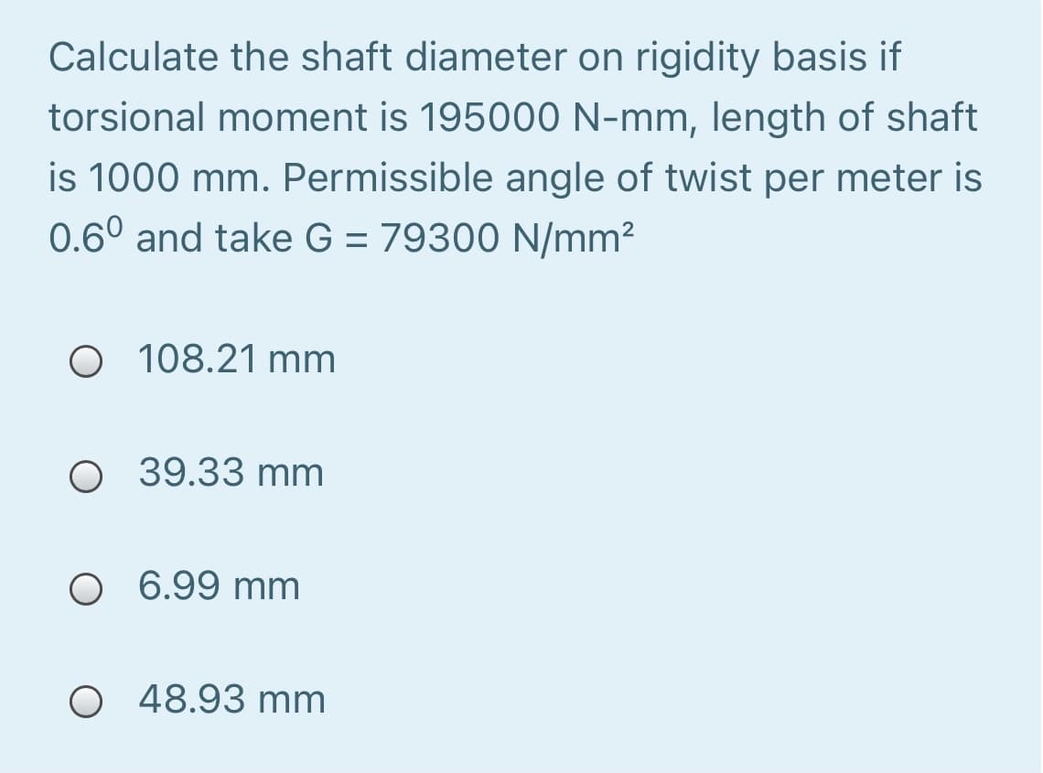 Calculate the shaft diameter on rigidity basis if
torsional moment is 195000 N-mm, length of shaft
is 1000 mm. Permissible angle of twist per meter is
0.6° and take G = 79300 N/mm²
O 108.21 mm
O 39.33 mm
O 6.99 mm
O 48.93 mm
