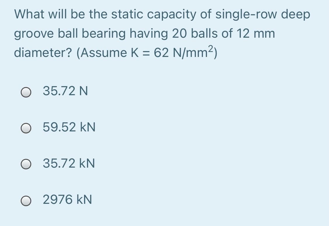 What will be the static capacity of single-row deep
groove ball bearing having 20 balls of 12 mm
diameter? (Assume K = 62 N/mm2)
O 35.72 N
O 59.52 kN
O 35.72 kN
O 2976 kN
