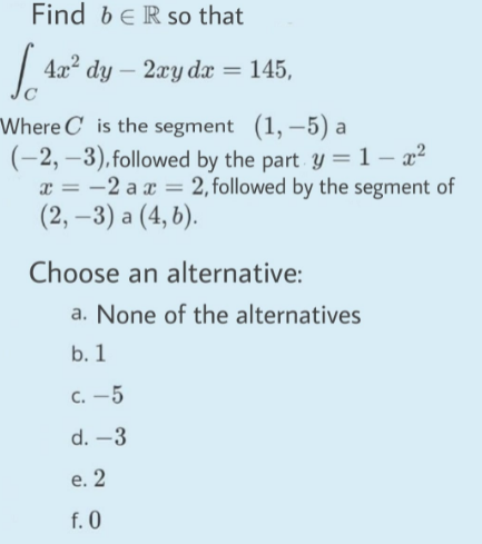 Find beR so that
| 4a" dy – 2zy dz = 145,
Where C is the segment (1, –5) a
(-2, –3), followed by the part y =1-x²
x = -2 a x = 2,followed by the segment of
(2, -3) а (4, 5).
Choose an alternative:
a. None of the alternatives
b. 1
с. —5
d. –3
e. 2
f. 0
