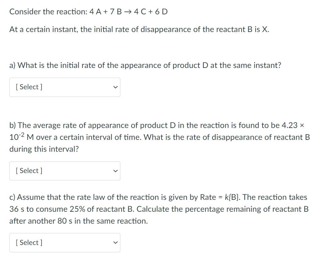 Consider the reaction: 4 A + 7 B → 4 C + 6 D
At a certain instant, the initial rate of disappearance of the reactant B is X.
a) What is the initial rate of the appearance of product D at the same instant?
[ Select ]
b) The average rate of appearance of product D in the reaction is found to be 4.23 x
102 M over a certain interval of time. What is the rate of disappearance of reactant B
during this interval?
[ Select ]
c) Assume that the rate law of the reaction is given by Rate = k{B}. The reaction takes
36 s to consume 25% of reactant B. Calculate the percentage remaining of reactant B
after another 80 s in the same reaction.
[ Select ]
