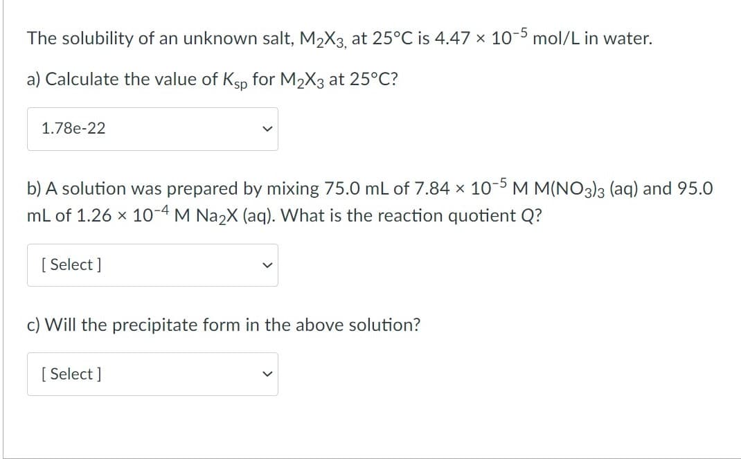 The solubility of an unknown salt, M2X3, at 25°C is 4.47 x 10-5 mol/L in water.
a) Calculate the value of Ksp for M2X3 at 25°C?
1.78e-22
b) A solution was prepared by mixing 75.0 mL of 7.84 x 10-5 M M(NO3)3 (aq) and 95.0
mL of 1.26 x 10-4 M Na2X (aq). What is the reaction quotient Q?
[ Select ]
Will the precipitate form in the above solution?
[ Select ]
