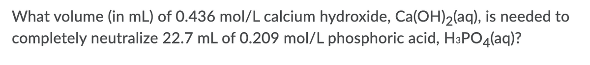 What volume (in mL) of 0.436 mol/L calcium hydroxide, Ca(OH)2(aq), is needed to
completely neutralize 22.7 mL of 0.209 mol/L phosphoric acid, H3PO4(aq)?
