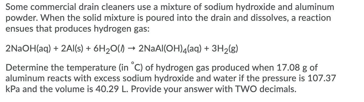 Some commercial drain cleaners use a mixture of sodium hydroxide and aluminum
powder. When the solid mixture is poured into the drain and dissolves, a reaction
ensues that produces hydrogen gas:
2NAOH(aq) + 2Al(s) + 6H2O() → 2NaAl(OH)4(aq) + 3H2(8)
Determine the temperature (in C) of hydrogen gas produced when 17.08 g of
aluminum reacts with excess sodium hydroxide and water if the pressure is 107.37
kPa and the volume is 40.29 L. Provide your answer with TWO decimals.
