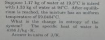 Suppose 1.17 kg of water at 19.3 C is mixed
with 1.33 kg of water at 94"C. After equilib-
rium is reachod, the mixture has an uniforem
temperature of 59.0404 C.
What is the change in entropy of the
syetem?
4186 J/kg K.
Arwer in unita of 3/K.
The specific heat of water is
