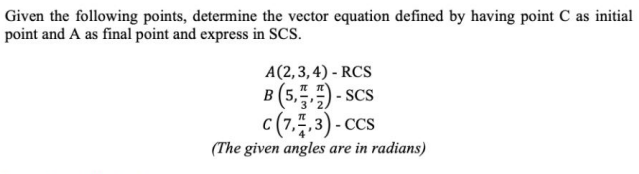 Given the following points, determine the vector equation defined by having point C as initial
point and A as final point and express in SCS.
A(2,3,4) - RCS
B (5,) - scs
c(7,.3) - ccs
(The given angles are in radians)
