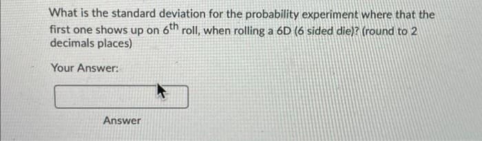 What is the standard deviation for the probability experiment where that the
first one shows up on 6th rollI, when rolling a 6D (6 sided die)? (round to 2
decimals places)
Your Answer:
Answer

