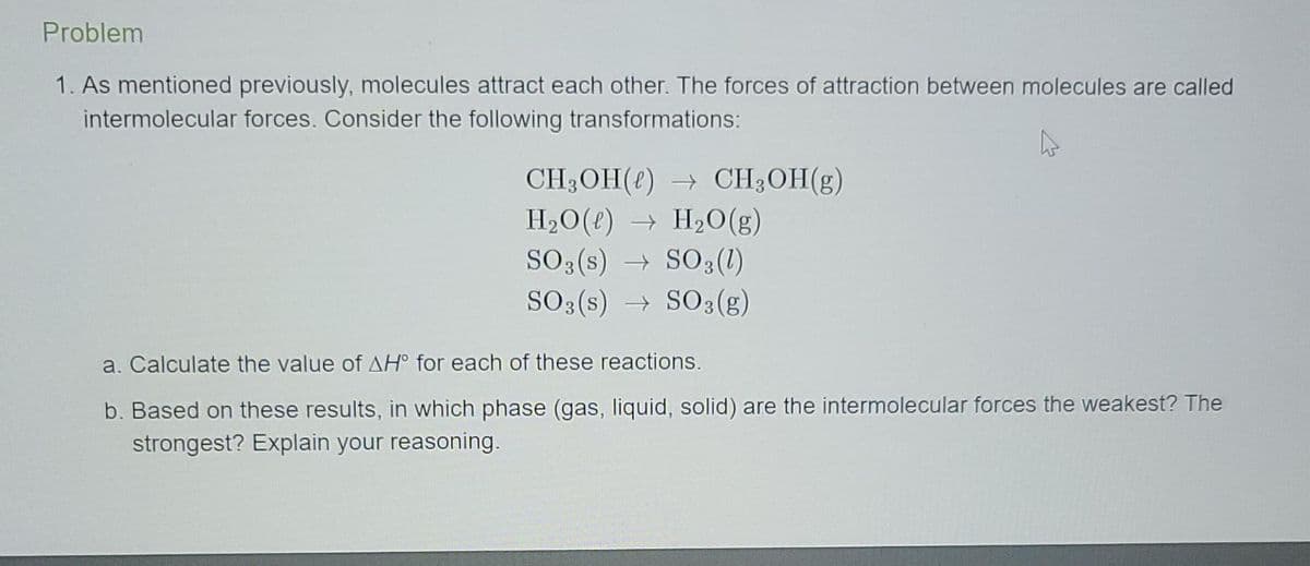 Problem
1. As mentioned previously, molecules attract each other. The forces of attraction between molecules are called
intermolecular forces. Consider the following transformations:
CH3OH(t) → CH;OH(g)
H2O(t) → H20(g)
SO3 (s) → SO3(1)
SO3 (s) → SO3(g)
a. Calculate the value of AH° for each of these reactions.
b. Based on these results, in which phase (gas, liquid, solid) are the intermolecular forces the weakest? The
strongest? Explain your reasoning.
