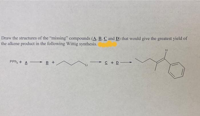 Draw the structures of the "missing" compounds (A. B, C and D) that would give the greatest yield of
the alkene product in the following Wittig synthesis.
PPh, + A B +
- C + D-
