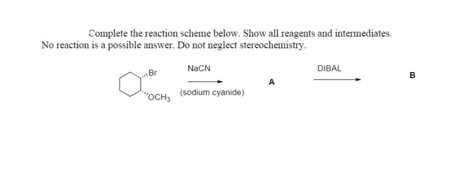Complete the reaction scheme below. Show all reagents and intermediates.
No reaction is a possible answer. Do not neglect stereochemistry.
NaCN
DIBAL
Br
в
A
"OCH3
(sodium cyanide)

