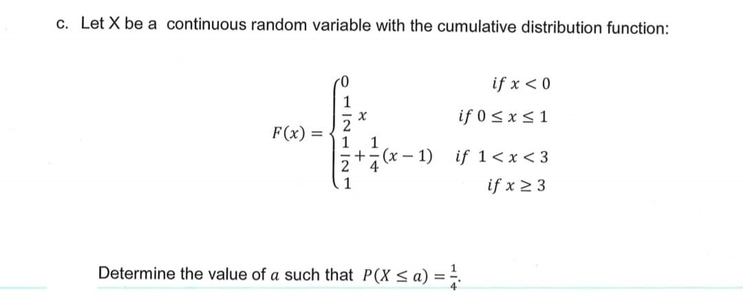 c. Let X be a continuous random variable with the cumulative distribution function:
if x < 0
1
if 0 < x < 1
2
1
+
F(x) =
(x – 1)
if 1<x < 3
4
1
if x 2 3
Determine the value of a such that P(X < a) = ÷.
