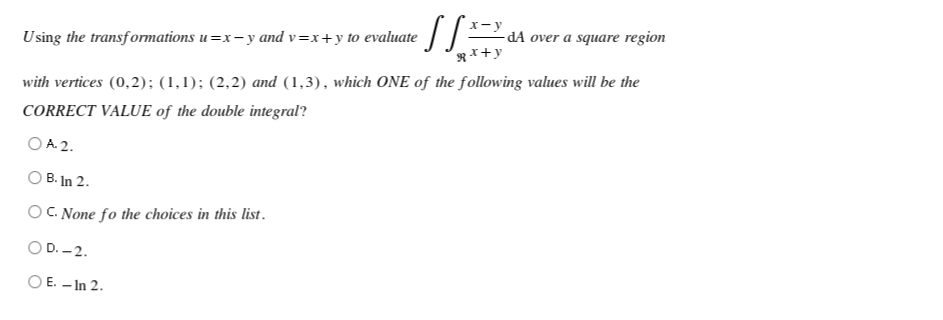 € SS ==
-dA over a square region
Using the transformations u=x-y and v=x+y to evaluate
Rx+y
with vertices (0,2); (1,1); (2,2) and (1,3), which ONE of the following values will be the
CORRECT VALUE of the double integral?
OA 2.
OB. In 2.
OC. None fo the choices in this list.
O D.-2.
OE. - In 2.
x-y