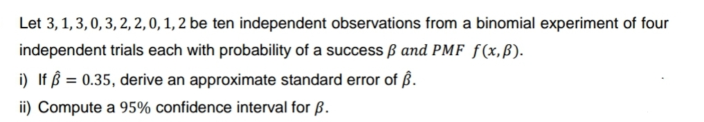 Let 3, 1, 3, 0, 3, 2, 2, 0, 1, 2 be ten independent observations from a binomial experiment of four
independent trials each with probability of a success ß and PMF f(x, ß).
i) If = 0.35, derive an approximate standard error of Â.
ii) Compute a 95% confidence interval for B.