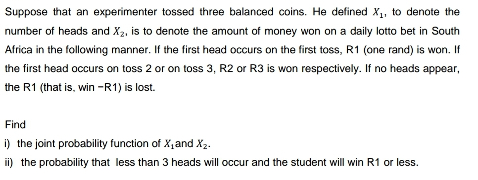 Suppose that an experimenter tossed three balanced coins. He defined X₁, to denote the
number of heads and X2, is to denote the amount of money won on a daily lotto bet in South
Africa in the following manner. If the first head occurs on the first toss, R1 (one rand) is won. If
the first head occurs on toss 2 or on toss 3, R2 or R3 is won respectively. If no heads appear,
the R1 (that is, win -R1) is lost.
Find
i) the joint probability function of X₁ and X₂.
ii) the probability that less than 3 heads will occur and the student will win R1 or less.