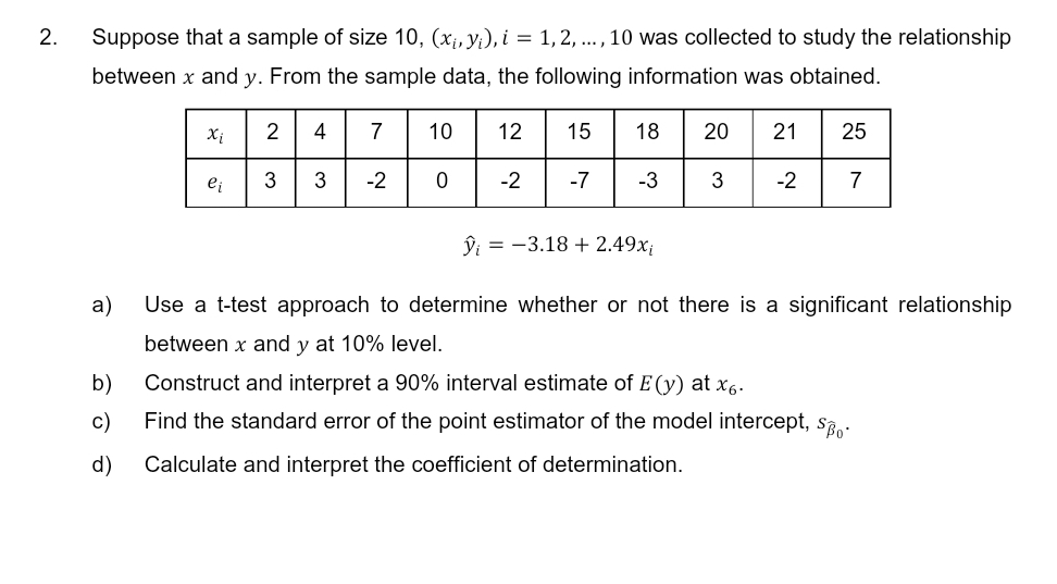 2.
Suppose that a sample of size 10, (x₁, y₁), i = 1, 2, ..., 10 was collected to study the relationship
between x and y. From the sample data, the following information was obtained.
15
-2 -7
a)
Xi
b)
c)
ei
2 4
3
3
7
-2
10
0
12
18
-3
ŷi = -3.18 + 2.49x;
Use a t-test approach to determine whether or not there is a significant relationship
between x and y at 10% level.
Construct and interpret a 90% interval estimate of E(y) at x6.
Find the standard error of the point estimator of the model intercept, so-
d) Calculate and interpret the coefficient of determination.
20 21 25
3 -2 7