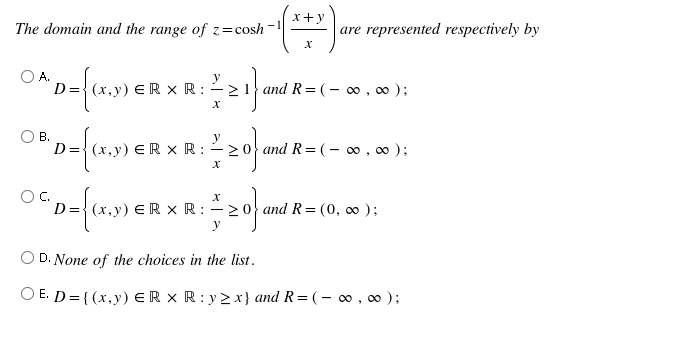 x+y
The domain and the range of z=cosh
are represented respectively by
D={ (x,y) E R × R :
and R= (- 0 , ∞ );
В.
D={ (x,y) E R × R :
and R= (- 0 , ∞ );
D={ (x,y) E R × R : – 2
and R= (0, 00 );
y
D. None of the choices in the list.
O E. D= {(x,y) ER × R : y > x} and R=(- o0 , 0 );
