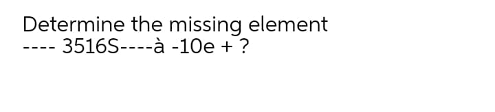 Determine the missing element
3516S----à -10e + ?
