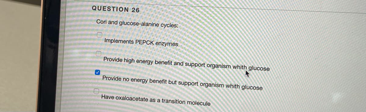 QUESTION 26
Cori and glucose-alanine cycles:
✓
Implements PEPCK enzymes
Provide high energy benefit and support organism whith glucose
Provide no energy benefit but support organism whith glucose
Have oxaloacetate as a transition molecule