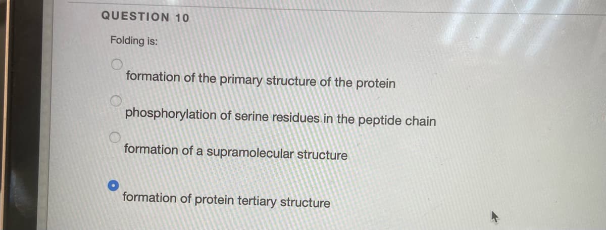 QUESTION 10
Folding is:
formation of the primary structure of the protein
phosphorylation of serine residues in the peptide chain
formation of a supramolecular structure
formation of protein tertiary structure
