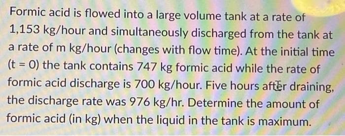 Formic acid is flowed into a large volume tank at a rate of
1,153 kg/hour and simultaneously discharged from the tank at
a rate of m kg/hour (changes with flow time). At the initial time
(t = 0) the tank contains 747 kg formic acid while the rate of
formic acid discharge is 700 kg/hour. Five hours after draining,
the discharge rate was 976 kg/hr. Determine the amount of
formic acid (in kg) when the liquid in the tank is maximum.
