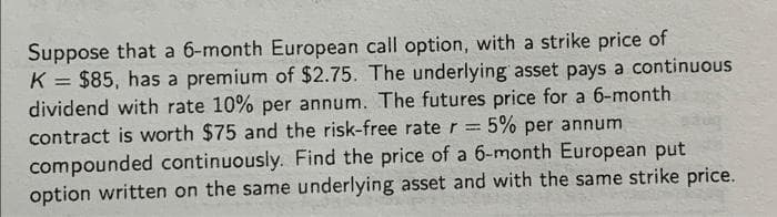 Suppose that a 6-month European call option, with a strike price of
K = $85, has a premium of $2.75. The underlying asset pays a continuous
dividend with rate 10% per annum. The futures price for a 6-month
contract is worth $75 and the risk-free rate r = 5% per annum
%3D
compounded continuously. Find the price of a 6-month European put
option written on the same underlying asset and with the same strike price.
