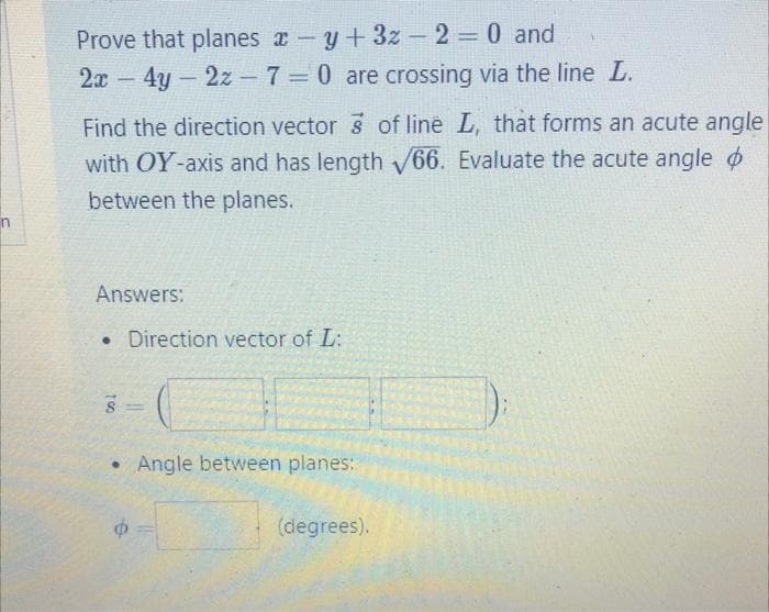 Prove that planes a-y+3z - 2 0 and
2x 4y-2z-7=0 are crossing via the line L.
%3D
Find the direction vector 3 of line L, that forms an acute angle
with OY-axis and has length 66. Evaluate the acute angle o
between the planes.
n
Answers:
•Direction vector of L:
Angle between planes:
(degrees).
