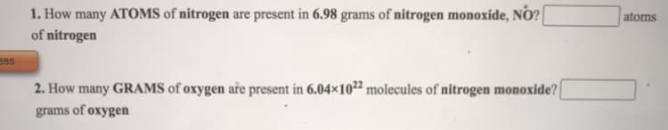 1. How many ATOMS of nitrogen are present in 6.98 grams of nitrogen monoxide, NO?
atoms
of nitrogen
ess
2. How many GRAMS of oxygen aře present in 6.04×10²² molecules of nitrogen monoxide?
grams of oxygen
